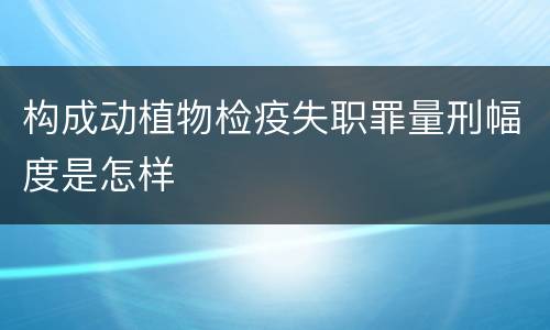 构成动植物检疫失职罪量刑幅度是怎样