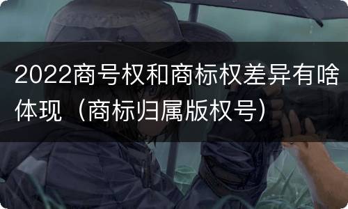 2022商号权和商标权差异有啥体现（商标归属版权号）