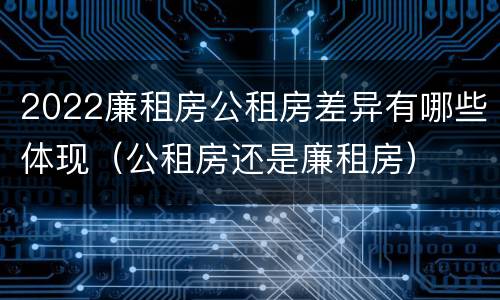 2022廉租房公租房差异有哪些体现（公租房还是廉租房）