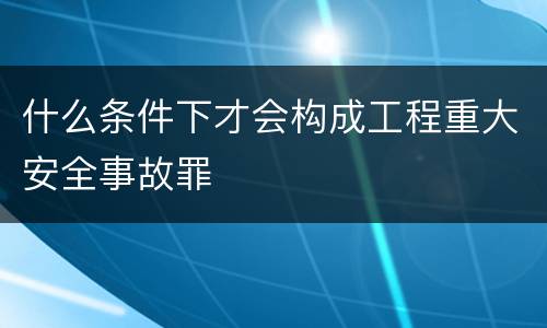 什么条件下才会构成工程重大安全事故罪