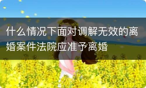 什么情况下面对调解无效的离婚案件法院应准予离婚