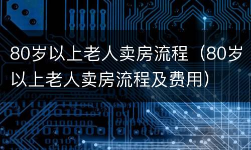 80岁以上老人卖房流程（80岁以上老人卖房流程及费用）