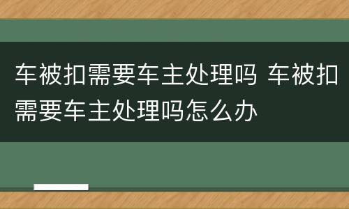 车被扣需要车主处理吗 车被扣需要车主处理吗怎么办