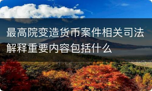 最高院变造货币案件相关司法解释重要内容包括什么
