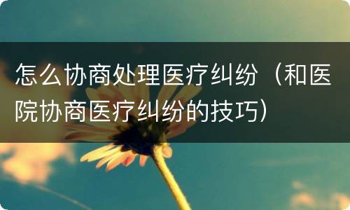 怎么协商处理医疗纠纷（和医院协商医疗纠纷的技巧）