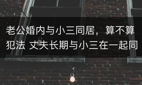 老公婚内与小三同居，算不算犯法 丈夫长期与小三在一起同居算违法吗