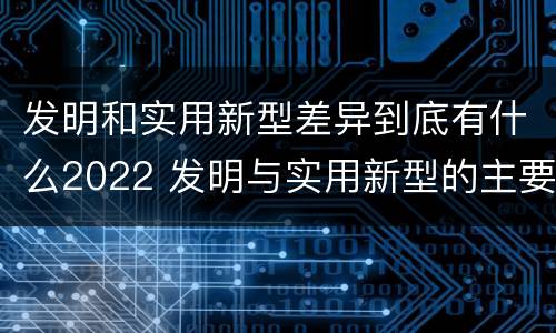 发明和实用新型差异到底有什么2022 发明与实用新型的主要区别