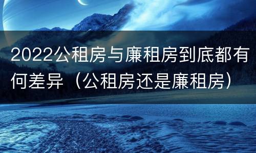 2022公租房与廉租房到底都有何差异（公租房还是廉租房）