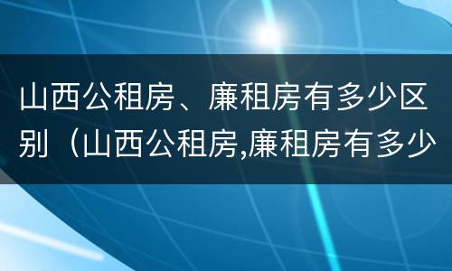 山西公租房、廉租房有多少区别（山西公租房,廉租房有多少区别呢）