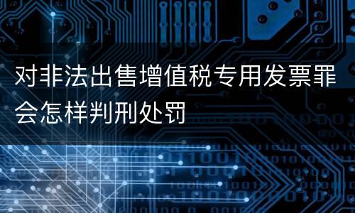 对非法出售增值税专用发票罪会怎样判刑处罚