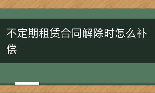 不定期租赁合同解除时怎么补偿