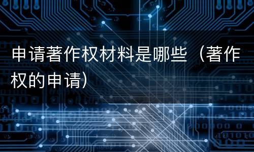 申请著作权材料是哪些（著作权的申请）