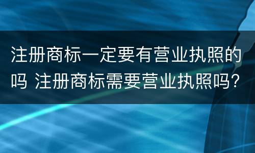 注册商标一定要有营业执照的吗 注册商标需要营业执照吗?
