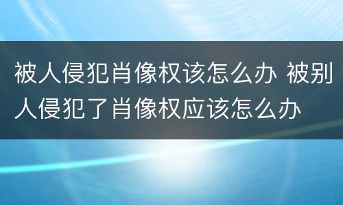 被人侵犯肖像权该怎么办 被别人侵犯了肖像权应该怎么办