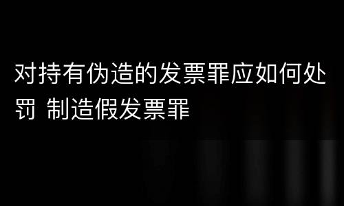 对持有伪造的发票罪应如何处罚 制造假发票罪