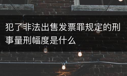 犯了非法出售发票罪规定的刑事量刑幅度是什么