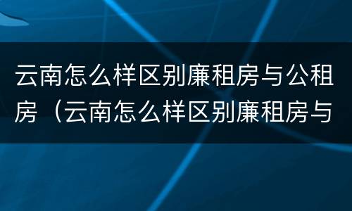 云南怎么样区别廉租房与公租房（云南怎么样区别廉租房与公租房呢）