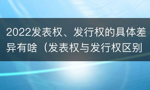 2022发表权、发行权的具体差异有啥（发表权与发行权区别）