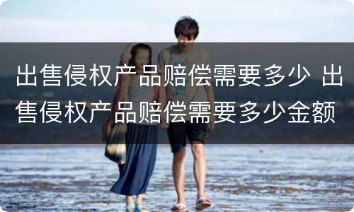 出售侵权产品赔偿需要多少 出售侵权产品赔偿需要多少金额