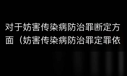对于妨害传染病防治罪断定方面（妨害传染病防治罪定罪依据的法律是）