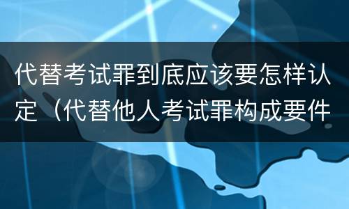 代替考试罪到底应该要怎样认定（代替他人考试罪构成要件）
