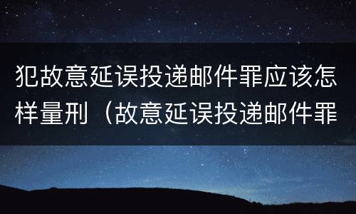 犯故意延误投递邮件罪应该怎样量刑（故意延误投递邮件罪案例）
