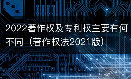 2022著作权及专利权主要有何不同（著作权法2021版）