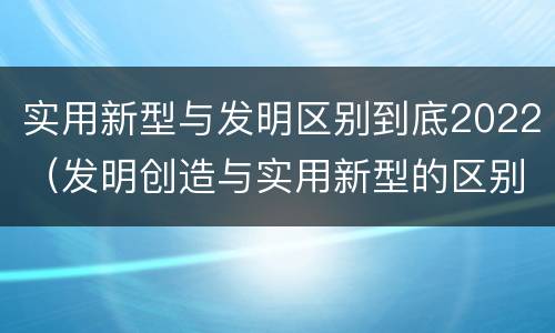 实用新型与发明区别到底2022（发明创造与实用新型的区别）