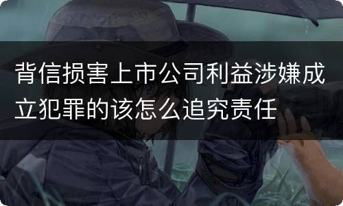 背信损害上市公司利益涉嫌成立犯罪的该怎么追究责任