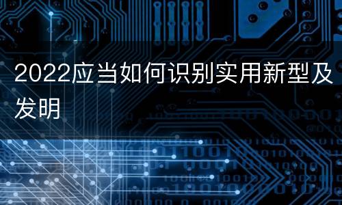 2022应当如何识别实用新型及发明