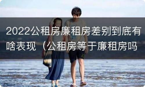 2022公租房廉租房差别到底有啥表现（公租房等于廉租房吗）