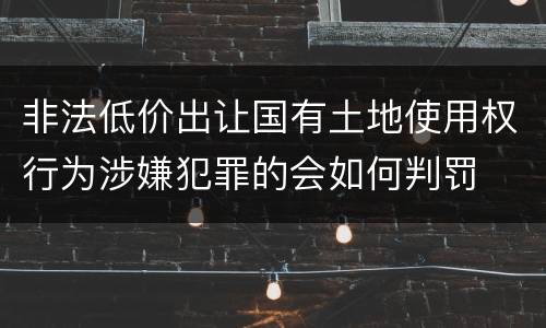 非法低价出让国有土地使用权行为涉嫌犯罪的会如何判罚
