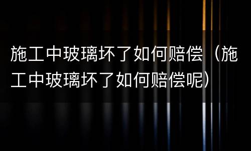 施工中玻璃坏了如何赔偿（施工中玻璃坏了如何赔偿呢）