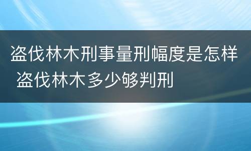 盗伐林木刑事量刑幅度是怎样 盗伐林木多少够判刑