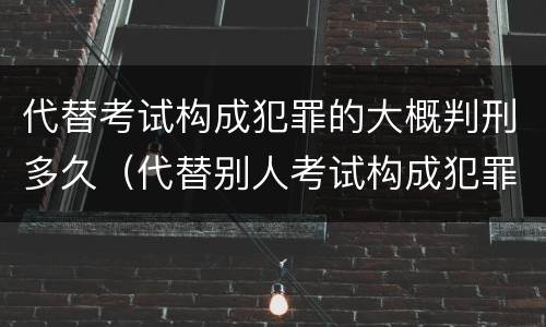 代替考试构成犯罪的大概判刑多久（代替别人考试构成犯罪吗）
