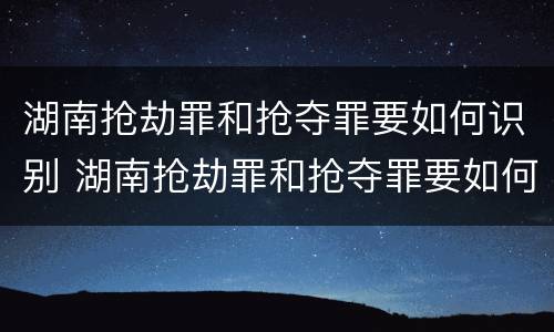 湖南抢劫罪和抢夺罪要如何识别 湖南抢劫罪和抢夺罪要如何识别呢