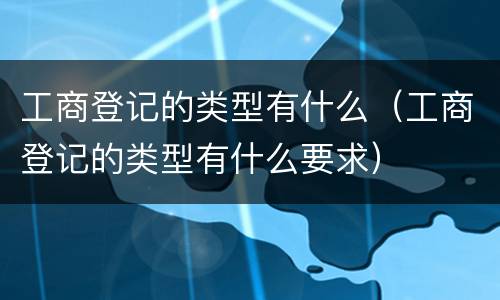 工商登记的类型有什么（工商登记的类型有什么要求）