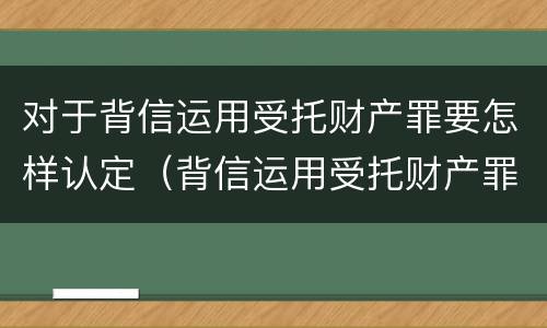 对于背信运用受托财产罪要怎样认定（背信运用受托财产罪立案追诉标准）