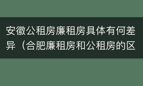安徽公租房廉租房具体有何差异（合肥廉租房和公租房的区别）