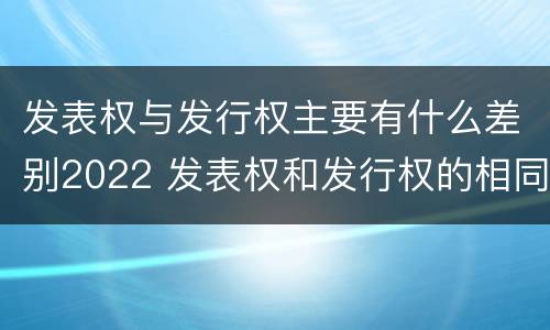 发表权与发行权主要有什么差别2022 发表权和发行权的相同点