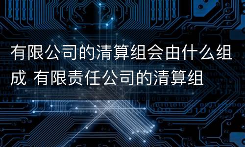 有限公司的清算组会由什么组成 有限责任公司的清算组