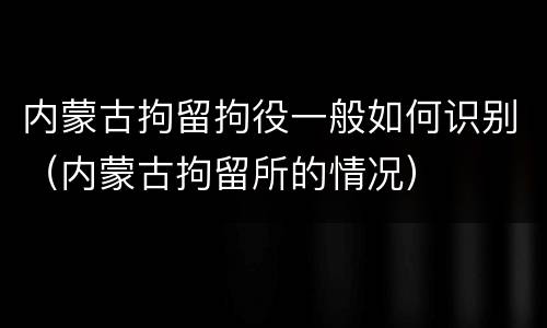 内蒙古拘留拘役一般如何识别（内蒙古拘留所的情况）