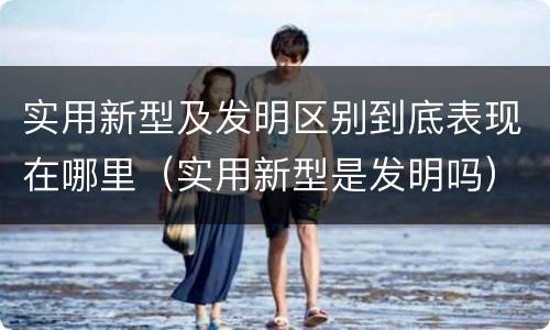 实用新型及发明区别到底表现在哪里（实用新型是发明吗）