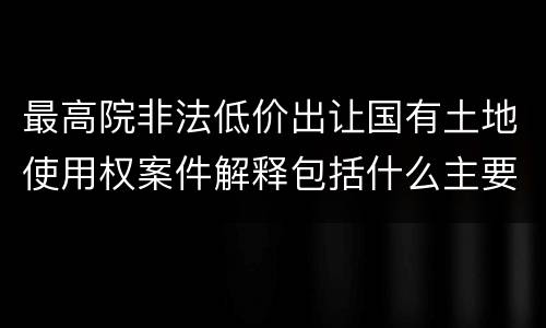 最高院非法低价出让国有土地使用权案件解释包括什么主要规定