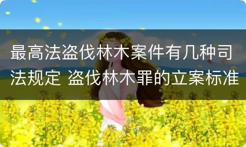 最高法盗伐林木案件有几种司法规定 盗伐林木罪的立案标准是