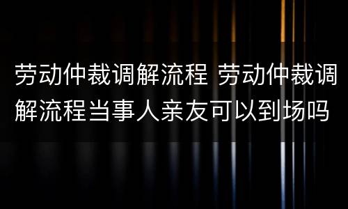 劳动仲裁调解流程 劳动仲裁调解流程当事人亲友可以到场吗?