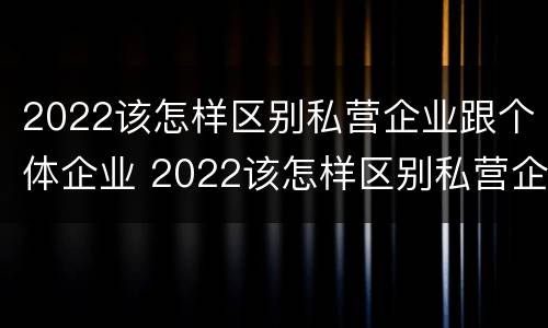 2022该怎样区别私营企业跟个体企业 2022该怎样区别私营企业跟个体企业呢