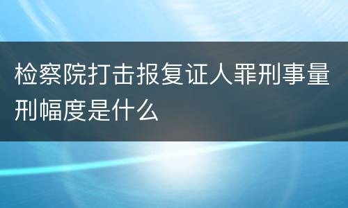 检察院打击报复证人罪刑事量刑幅度是什么