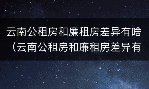 云南公租房和廉租房差异有啥（云南公租房和廉租房差异有啥区别）