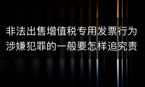 非法出售增值税专用发票行为涉嫌犯罪的一般要怎样追究责任